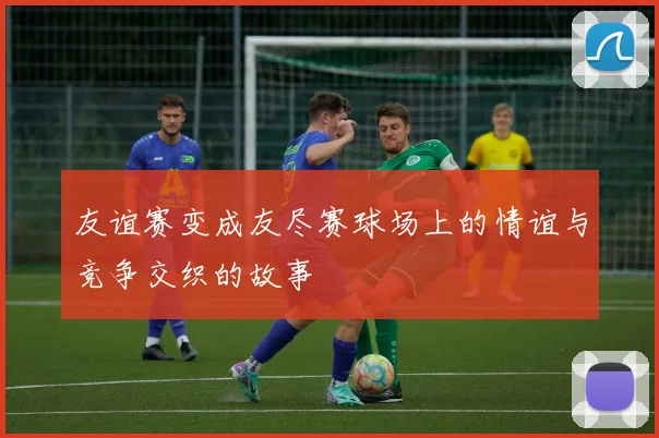 友谊赛变成友尽赛球场上的情谊与竞争交织的故事