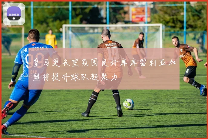 皇马更衣室氛围良好库库雷利亚加盟将提升球队凝聚力
