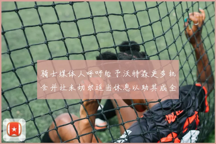 骑士媒体人呼吁给予沃特森更多机会并让米切尔适当休息以助其成全明星梦想