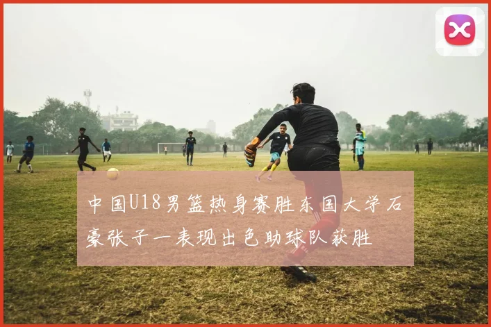 中国U18男篮热身赛胜东国大学石洺豪张子一表现出色助球队获胜