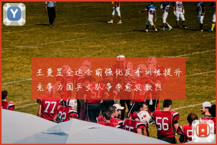 王曼昱全运会前强化反手训练提升竞争力国乒女队争夺愈发激烈